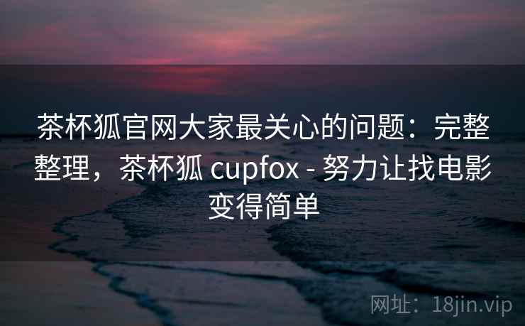 茶杯狐官网大家最关心的问题：完整整理，茶杯狐 cupfox - 努力让找电影变得简单  第1张