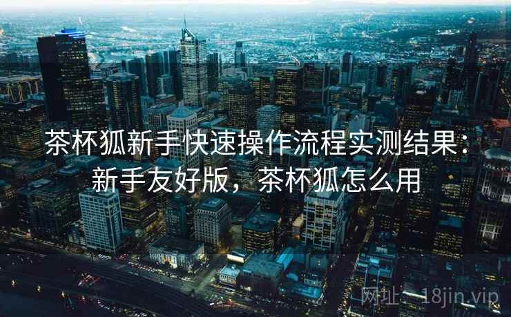 茶杯狐新手快速操作流程实测结果：新手友好版，茶杯狐怎么用