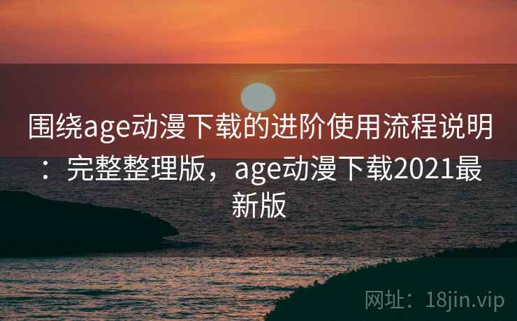 围绕age动漫下载的进阶使用流程说明：完整整理版，age动漫下载2021最新版