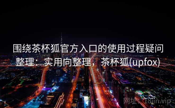 围绕茶杯狐官方入口的使用过程疑问整理：实用向整理，茶杯狐(upfox)