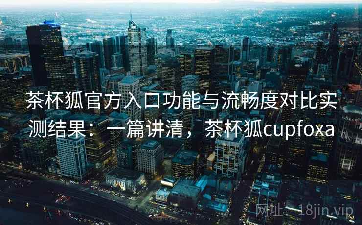 茶杯狐官方入口功能与流畅度对比实测结果：一篇讲清，茶杯狐cupfoxa