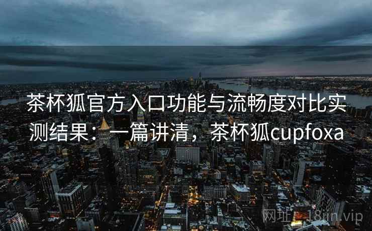 茶杯狐官方入口功能与流畅度对比实测结果：一篇讲清，茶杯狐cupfoxa  第2张