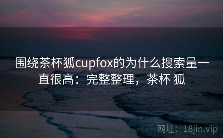 围绕茶杯狐cupfox的为什么搜索量一直很高：完整整理，茶杯 狐