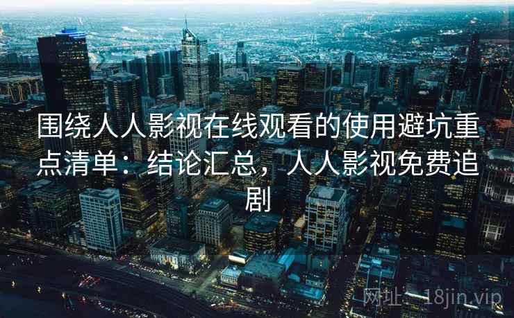 围绕人人影视在线观看的使用避坑重点清单：结论汇总，人人影视免费追剧
