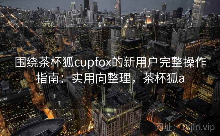 围绕茶杯狐cupfox的新用户完整操作指南：实用向整理，茶杯狐a  第1张