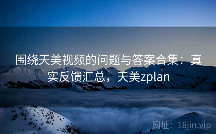 围绕天美视频的问题与答案合集：真实反馈汇总，天美zplan