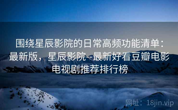 围绕星辰影院的日常高频功能清单：最新版，星辰影院--最新好看豆瓣电影电视剧推荐排行榜  第2张