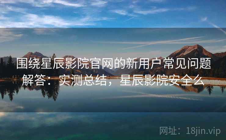 围绕星辰影院官网的新用户常见问题解答：实测总结，星辰影院安全么  第1张
