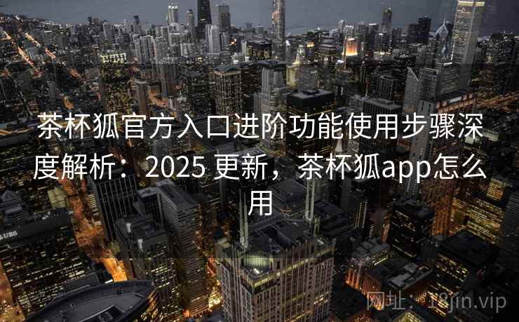 茶杯狐官方入口进阶功能使用步骤深度解析：2025 更新，茶杯狐app怎么用  第1张