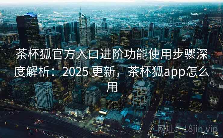 茶杯狐官方入口进阶功能使用步骤深度解析：2025 更新，茶杯狐app怎么用  第2张