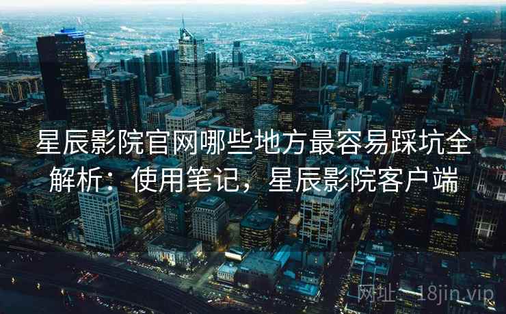 星辰影院官网哪些地方最容易踩坑全解析：使用笔记，星辰影院客户端