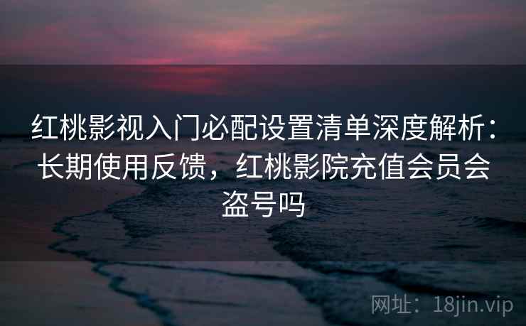 红桃影视入门必配设置清单深度解析：长期使用反馈，红桃影院充值会员会盗号吗