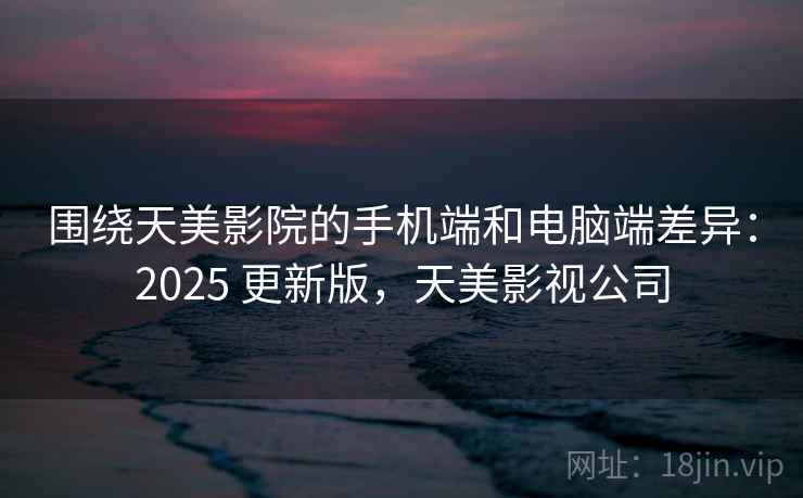 围绕天美影院的手机端和电脑端差异：2025 更新版，天美影视公司