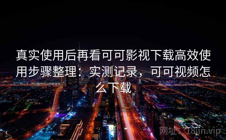 真实使用后再看可可影视下载高效使用步骤整理：实测记录，可可视频怎么下载