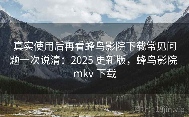 真实使用后再看蜂鸟影院下载常见问题一次说清：2025 更新版，蜂鸟影院 mkv 下载