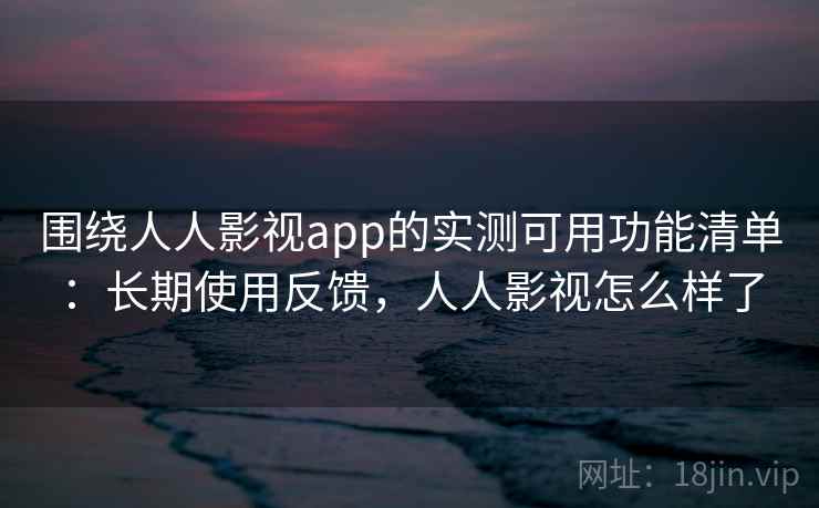 围绕人人影视app的实测可用功能清单：长期使用反馈，人人影视怎么样了
