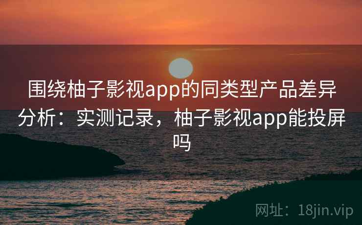 围绕柚子影视app的同类型产品差异分析：实测记录，柚子影视app能投屏吗