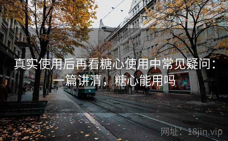 真实使用后再看糖心使用中常见疑问：一篇讲清，糖心能用吗  第1张