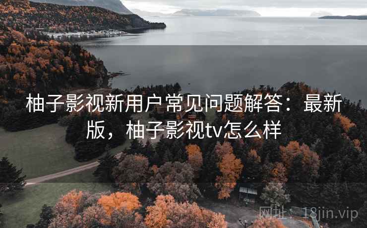 柚子影视新用户常见问题解答：最新版，柚子影视tv怎么样