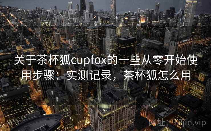 关于茶杯狐cupfox的一些从零开始使用步骤：实测记录，茶杯狐怎么用  第2张