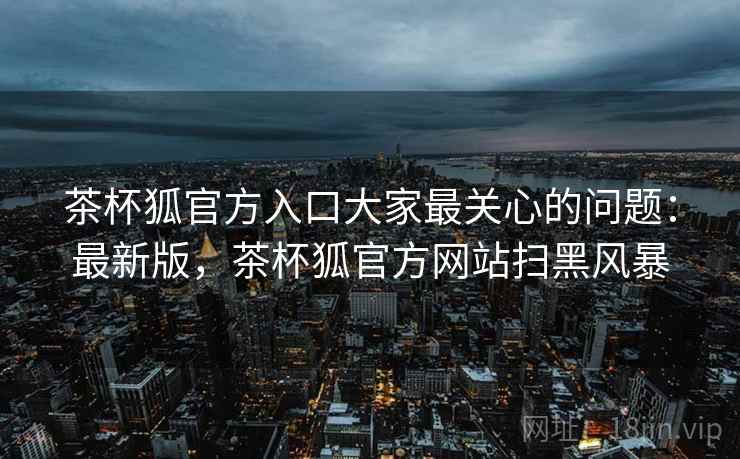 茶杯狐官方入口大家最关心的问题：最新版，茶杯狐官方网站扫黑风暴  第2张