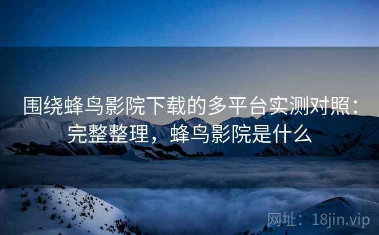 围绕蜂鸟影院下载的多平台实测对照：完整整理，蜂鸟影院是什么  第2张