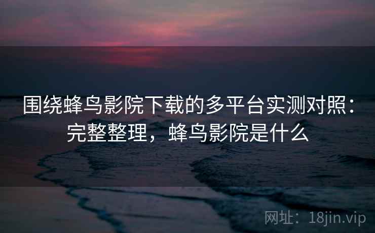 围绕蜂鸟影院下载的多平台实测对照：完整整理，蜂鸟影院是什么  第1张