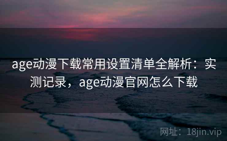 age动漫下载常用设置清单全解析：实测记录，age动漫官网怎么下载  第2张