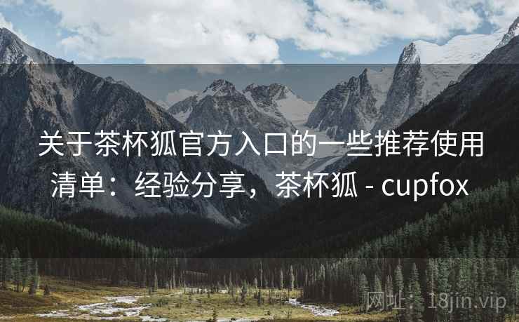 关于茶杯狐官方入口的一些推荐使用清单：经验分享，茶杯狐 - cupfox