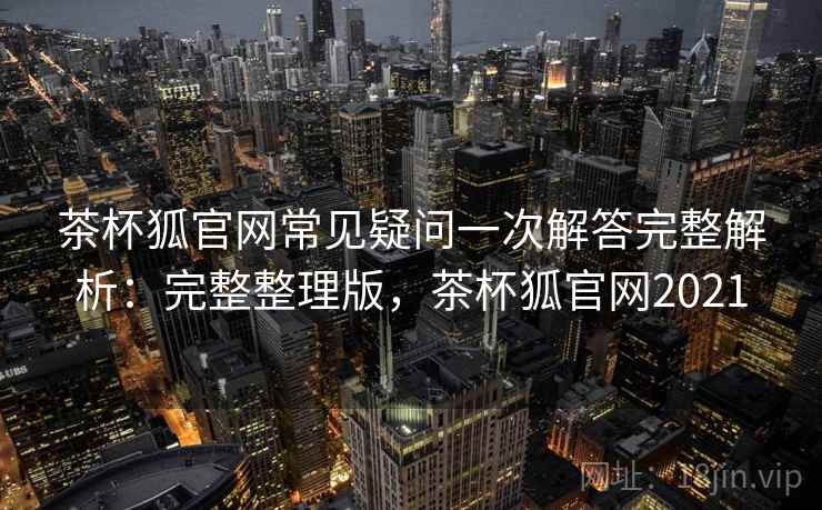茶杯狐官网常见疑问一次解答完整解析：完整整理版，茶杯狐官网2021