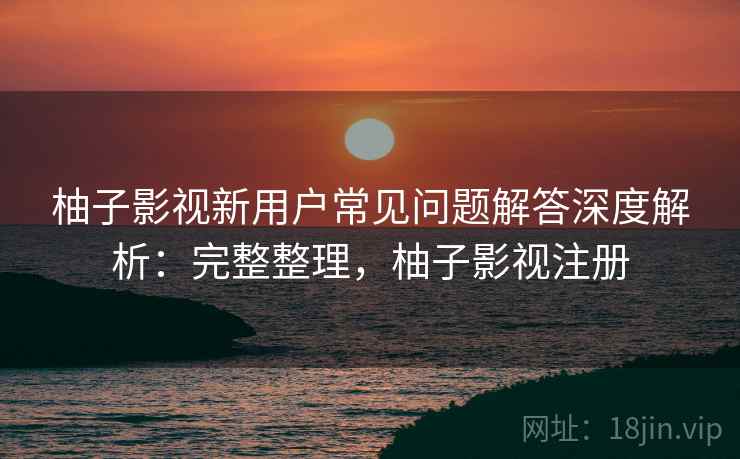 柚子影视新用户常见问题解答深度解析：完整整理，柚子影视注册