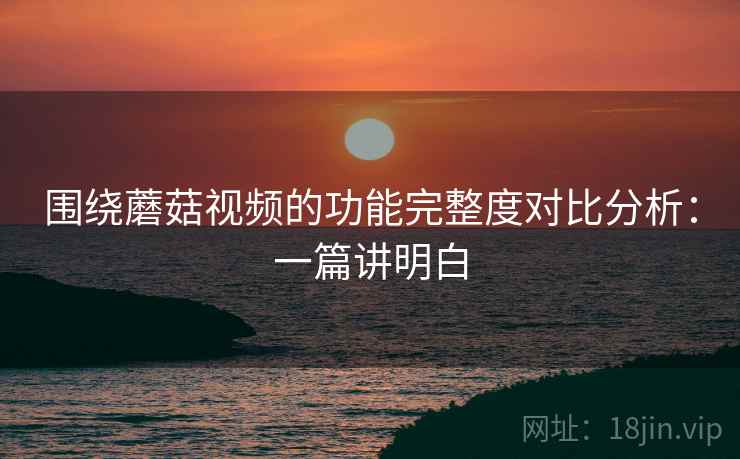 围绕蘑菇视频的功能完整度对比分析：一篇讲明白  第2张
