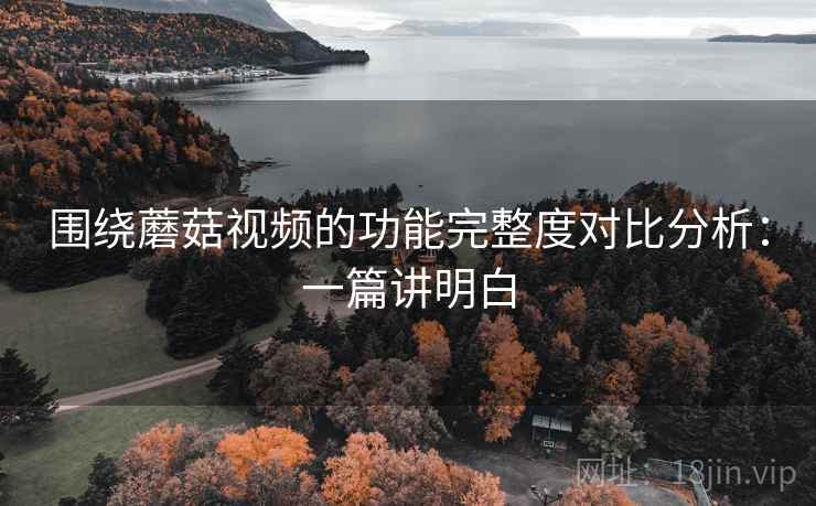 围绕蘑菇视频的功能完整度对比分析：一篇讲明白