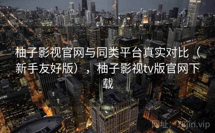 柚子影视官网与同类平台真实对比（新手友好版），柚子影视tv版官网下载
