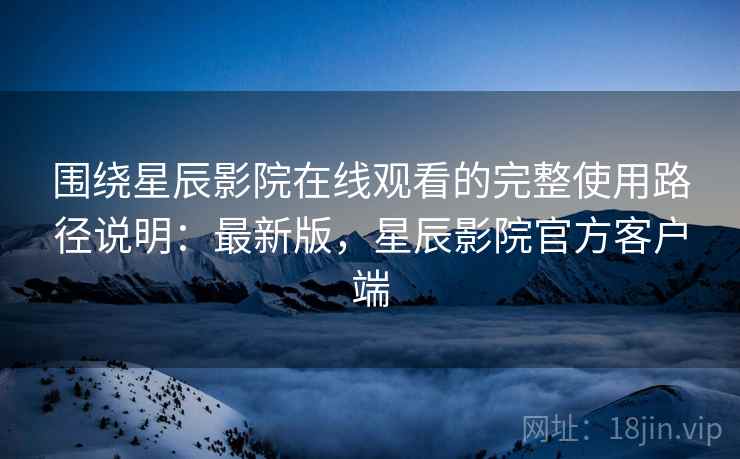 围绕星辰影院在线观看的完整使用路径说明：最新版，星辰影院官方客户端