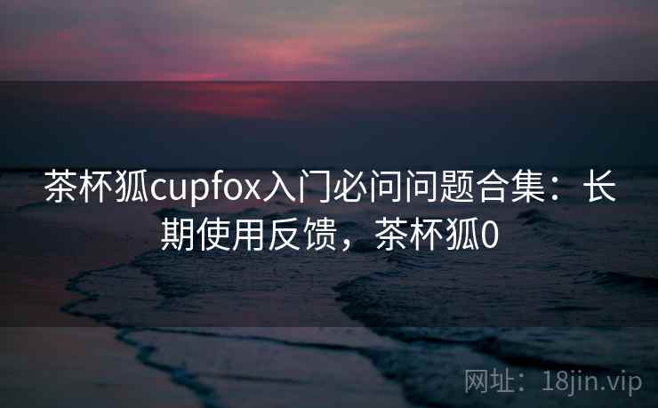 茶杯狐cupfox入门必问问题合集：长期使用反馈，茶杯狐0