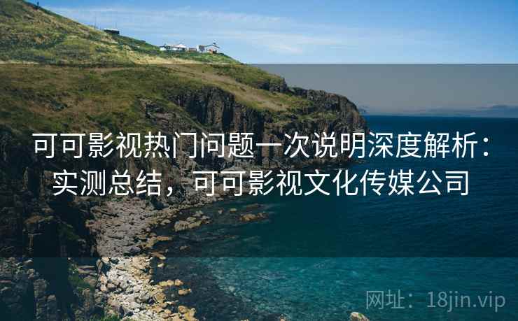 可可影视热门问题一次说明深度解析：实测总结，可可影视文化传媒公司