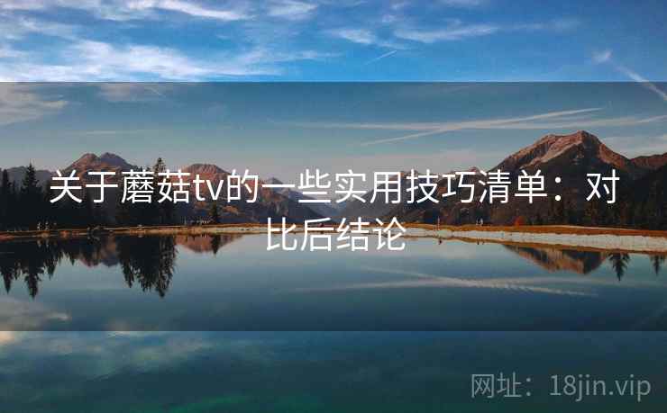 关于蘑菇tv的一些实用技巧清单：对比后结论