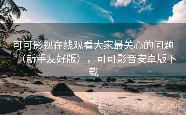 可可影视在线观看大家最关心的问题（新手友好版），可可影音安卓版下载  第2张