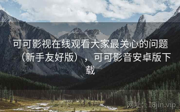 可可影视在线观看大家最关心的问题（新手友好版），可可影音安卓版下载