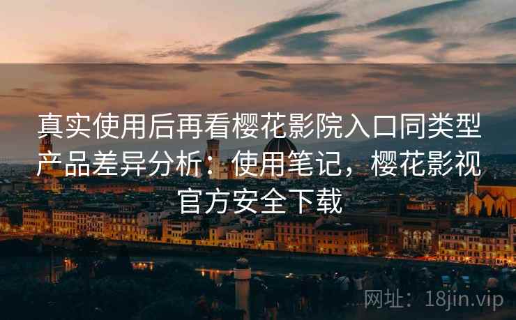 真实使用后再看樱花影院入口同类型产品差异分析：使用笔记，樱花影视官方安全下载