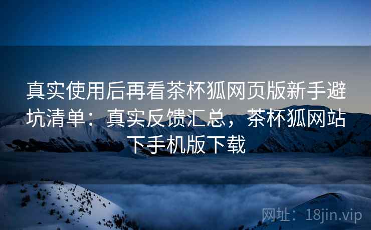 真实使用后再看茶杯狐网页版新手避坑清单：真实反馈汇总，茶杯狐网站下手机版下载  第2张
