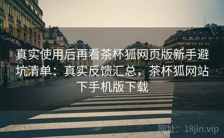 真实使用后再看茶杯狐网页版新手避坑清单：真实反馈汇总，茶杯狐网站下手机版下载