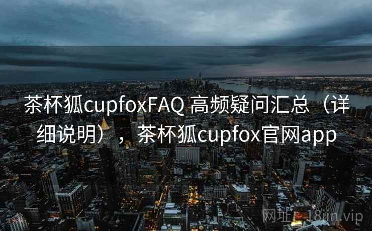 茶杯狐cupfoxFAQ 高频疑问汇总（详细说明），茶杯狐cupfox官网app