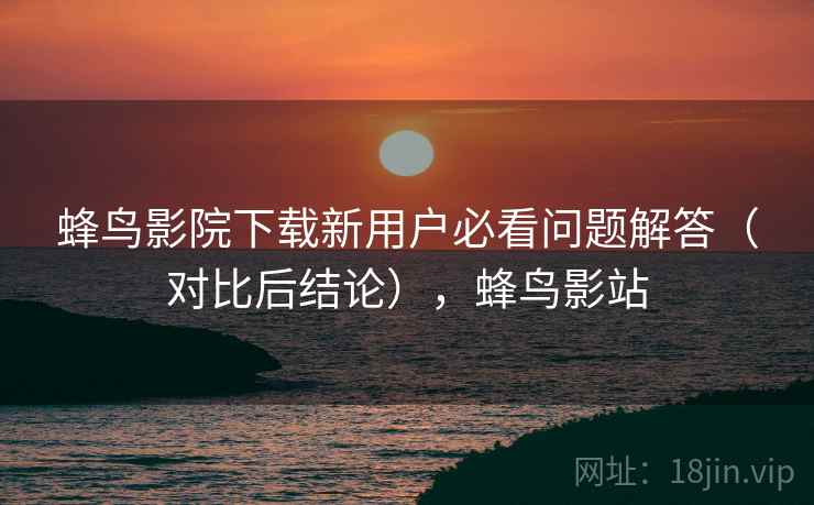蜂鸟影院下载新用户必看问题解答（对比后结论），蜂鸟影站