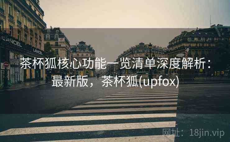 茶杯狐核心功能一览清单深度解析：最新版，茶杯狐(upfox)