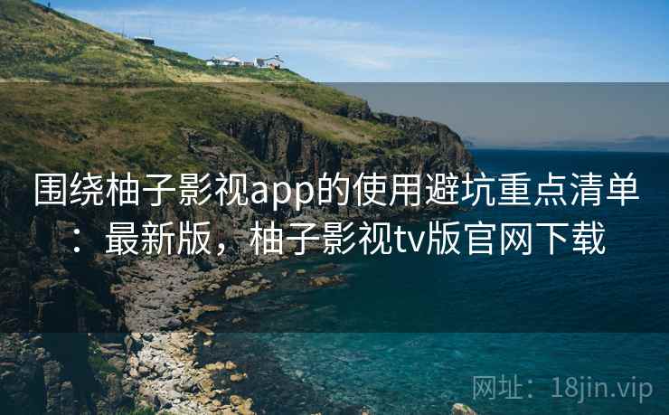 围绕柚子影视app的使用避坑重点清单：最新版，柚子影视tv版官网下载