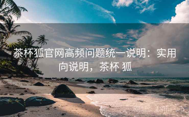 茶杯狐官网高频问题统一说明：实用向说明，茶杯 狐