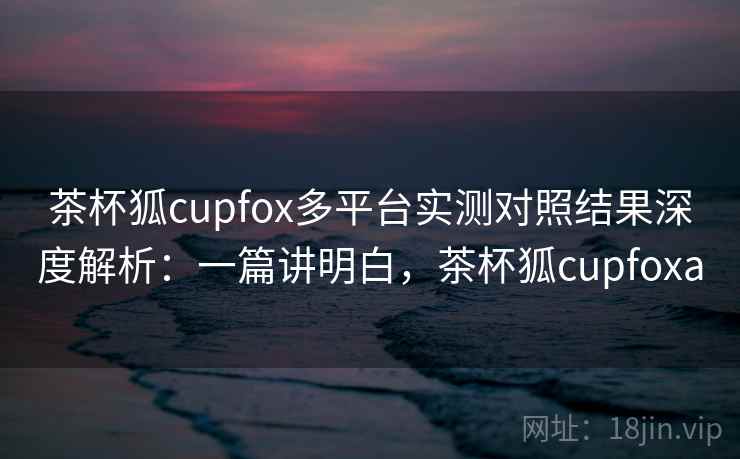 茶杯狐cupfox多平台实测对照结果深度解析：一篇讲明白，茶杯狐cupfoxa