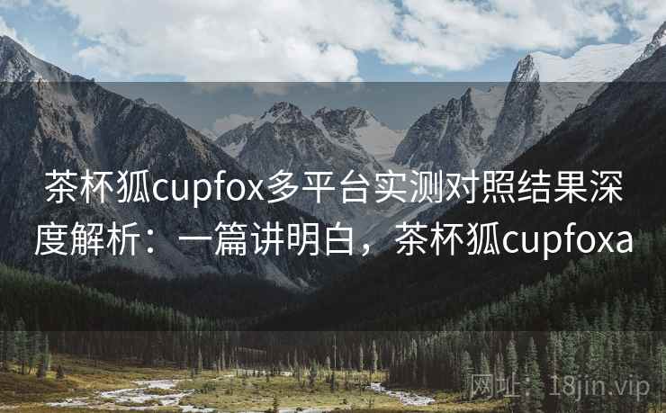 茶杯狐cupfox多平台实测对照结果深度解析：一篇讲明白，茶杯狐cupfoxa  第2张